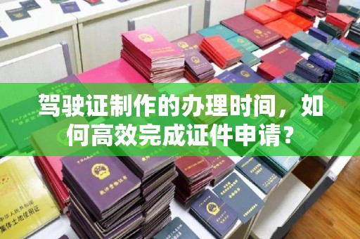 仁怀驾驶证制作的办理时间，如何高效完成证件申请？