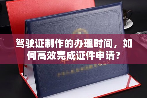 仁怀驾驶证制作的办理时间，如何高效完成证件申请？